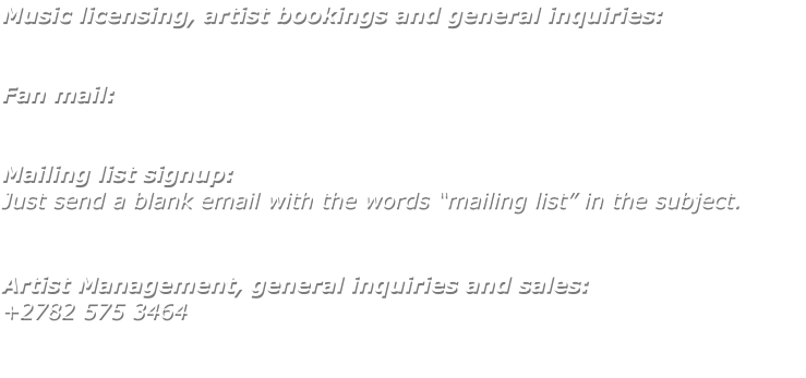 Music licensing, artist bookings and general inquiries:   Fan mail:   Mailing list signup: Just send a blank email with the words “mailing list” in the subject.    Artist Management, general inquiries and sales: +2782 575 3464